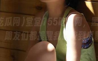 堂堂155吃瓜网，黑料更新不断，朋友们都提醒我别咬到瓜瓤哟！