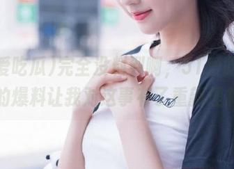 完全没料到啊，51爱吃瓜发布的爆料让我对这事有了重新理解。
