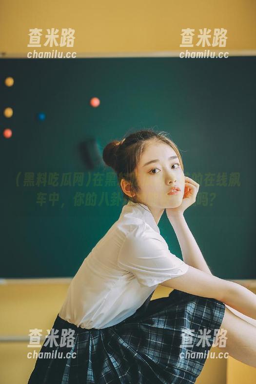 黑料吃瓜网 在黑料吃瓜网导航的在线飙车中,你的八卦精神能被点燃吗?