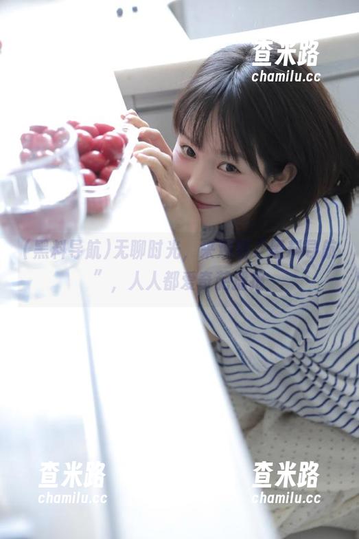黑料导航 无聊时光,来观看“黑料导航”,人人都爱奇葩播报